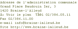 Adresse de l'administration communale
Grand Place Baudouin Ier, 3
1420 Braine-l'Alleud
Â» Voir le plan 	TÃ©l 02/386.05.11
Fax 02/386.11.00
e-mail info@braine-lalleud.be
Site http://www.braine-lalleud.be